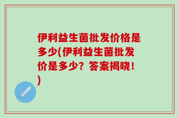 伊利益生菌批发价格是多少(伊利益生菌批发价是多少?答案揭晓!) 伊利益生菌批发价格是多少(伊利益生菌批发价是多少?答案揭晓!)
