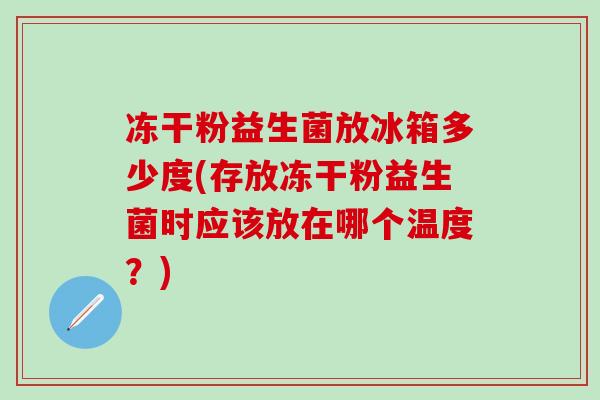 冻干粉益生菌放冰箱多少度(存放冻干粉益生菌时应该放在哪个温度？)