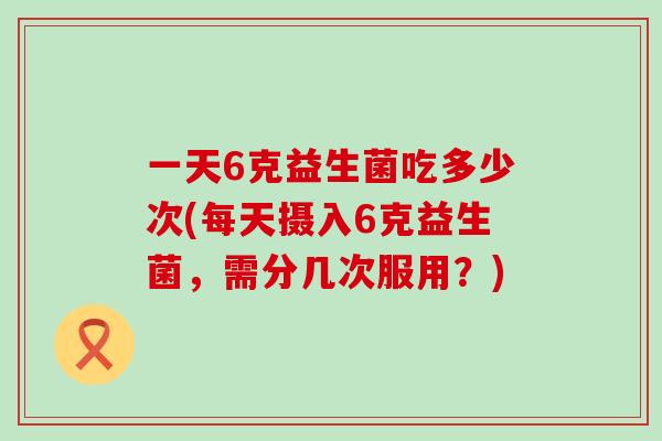 一天6克益生菌吃多少次(每天摄入6克益生菌，需分几次服用？)