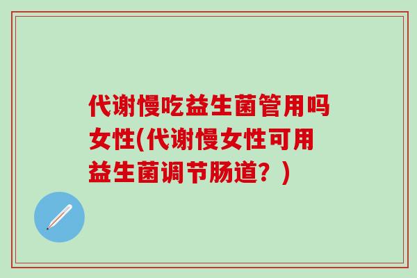 代谢慢吃益生菌管用吗女性(代谢慢女性可用益生菌调节肠道?) 代谢慢吃益生菌管用吗女性(代谢慢女性可用益生菌调节肠道?)