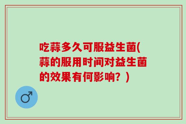 吃蒜多久可服益生菌(蒜的服用时间对益生菌的效果有何影响？)