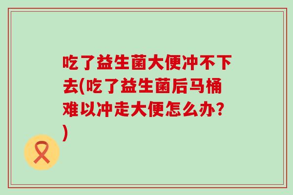 吃了益生菌大便冲不下去(吃了益生菌后马桶难以冲走大便怎么办？)