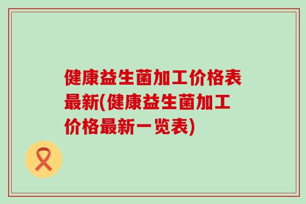 健康益生菌加工价格表新(健康益生菌加工价格新一览表) 健康益生菌加工价格表新(健康益生菌加工价格新一览表)