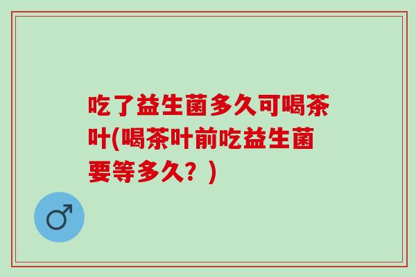 吃了益生菌多久可喝茶叶(喝茶叶前吃益生菌要等多久？)