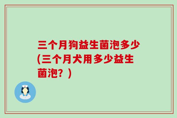 三个月狗益生菌泡多少(三个月犬用多少益生菌泡？)