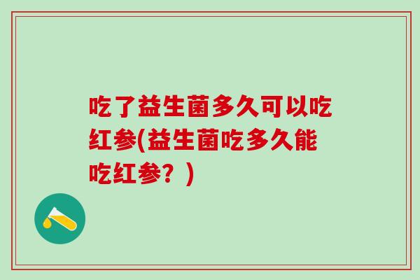 吃了益生菌多久可以吃红参(益生菌吃多久能吃红参？)