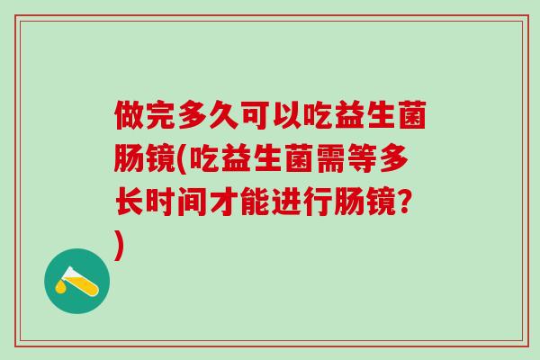 做完多久可以吃益生菌肠镜(吃益生菌需等多长时间才能进行肠镜？)