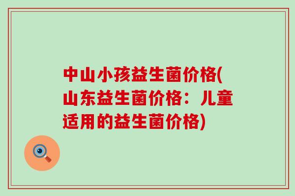 中山小孩益生菌价格(山东益生菌价格：儿童适用的益生菌价格)