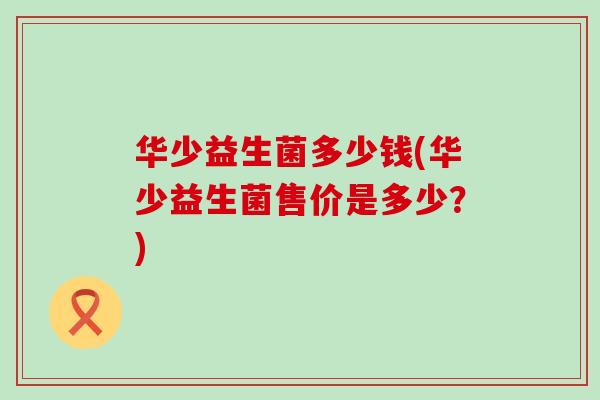 华少益生菌多少钱(华少益生菌售价是多少？)