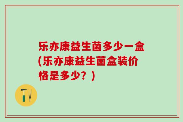 乐亦康益生菌多少一盒(乐亦康益生菌盒装价格是多少？)