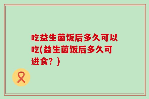 吃益生菌饭后多久可以吃(益生菌饭后多久可进食？)