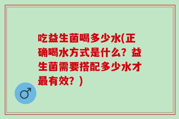 吃益生菌喝多少水(正确喝水方式是什么？益生菌需要搭配多少水才有效？)