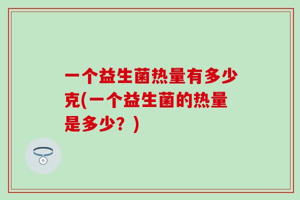 一个益生菌热量有多少克(一个益生菌的热量是多少？)