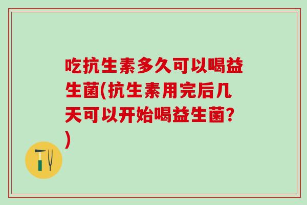 吃抗生素多久可以喝益生菌(抗生素用完后几天可以开始喝益生菌？)