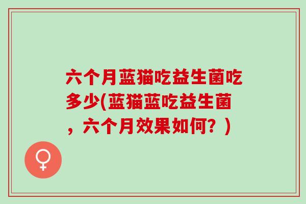 六个月蓝猫吃益生菌吃多少(蓝猫蓝吃益生菌，六个月效果如何？)