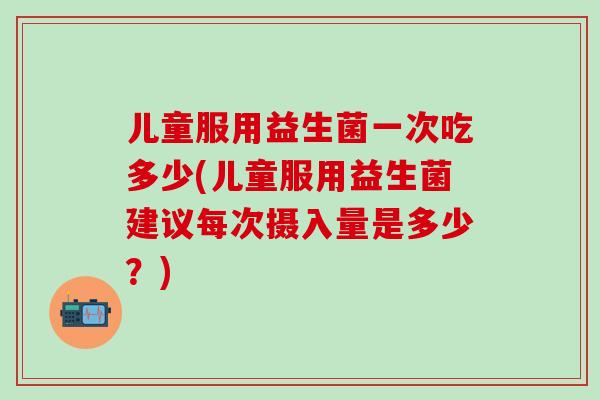 儿童服用益生菌一次吃多少(儿童服用益生菌建议每次摄入量是多少？)