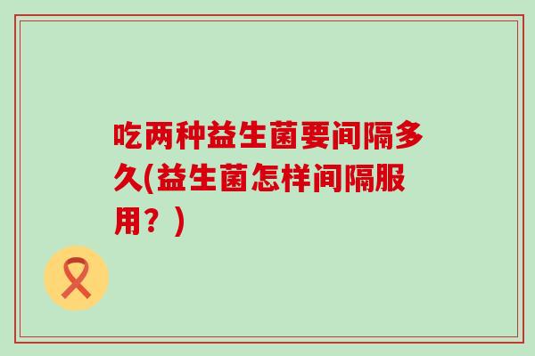 吃两种益生菌要间隔多久(益生菌怎样间隔服用？)