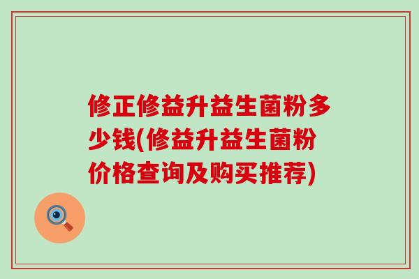 修正修益升益生菌粉多少钱(修益升益生菌粉价格查询及购买推荐)