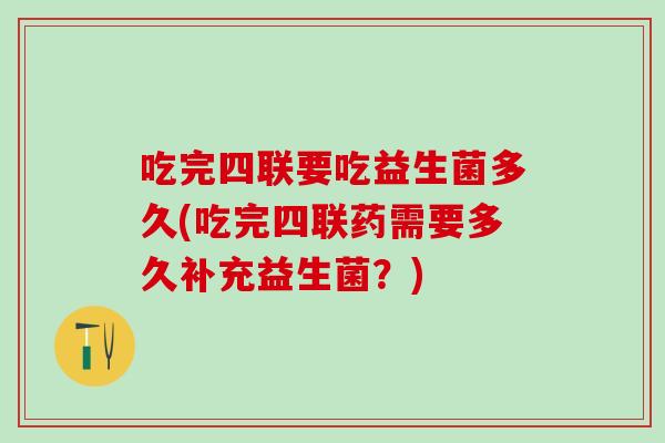 吃完四联要吃益生菌多久(吃完四联药需要多久补充益生菌？)