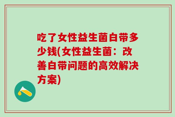 吃了女性益生菌白带多少钱(女性益生菌：改善白带问题的高效解决方案)