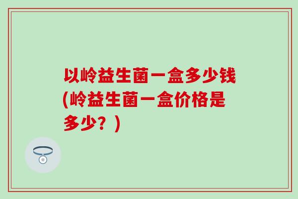 以岭益生菌一盒多少钱(岭益生菌一盒价格是多少？)