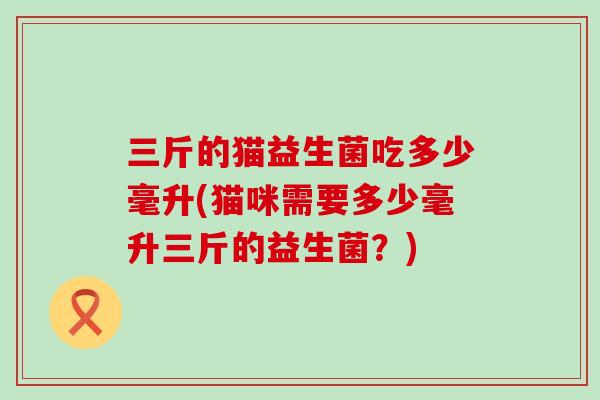 三斤的猫益生菌吃多少毫升(猫咪需要多少毫升三斤的益生菌？)