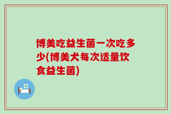 博美吃益生菌一次吃多少(博美犬每次适量饮食益生菌)