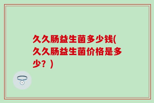 久久肠益生菌多少钱(久久肠益生菌价格是多少？)