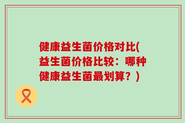 健康益生菌价格对比(益生菌价格比较：哪种健康益生菌划算？)