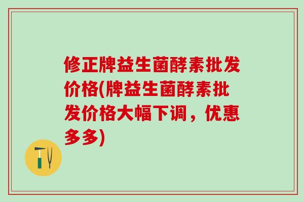 修正牌益生菌酵素批发价格(牌益生菌酵素批发价格大幅下调，优惠多多)
