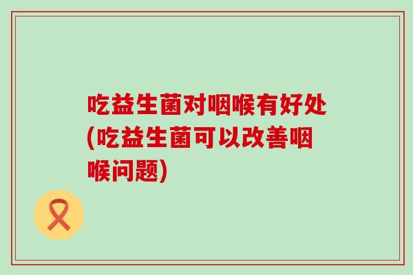 吃益生菌对咽喉有好处(吃益生菌可以改善咽喉问题)
