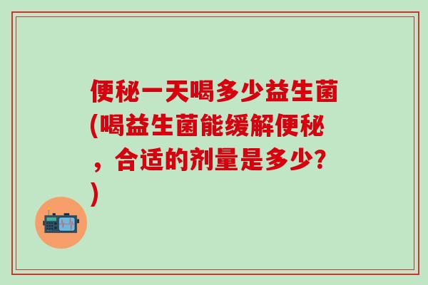一天喝多少益生菌(喝益生菌能缓解，合适的剂量是多少？)