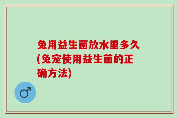 兔用益生菌放水里多久(兔宠使用益生菌的正确方法)