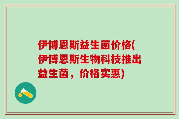 伊博恩斯益生菌价格(伊博恩斯生物科技推出益生菌，价格实惠)