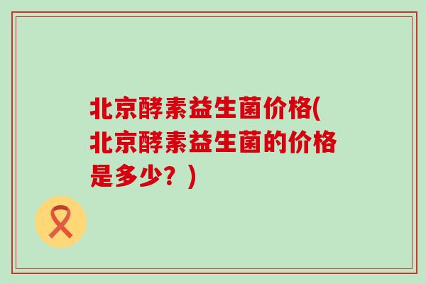 北京酵素益生菌价格(北京酵素益生菌的价格是多少？)