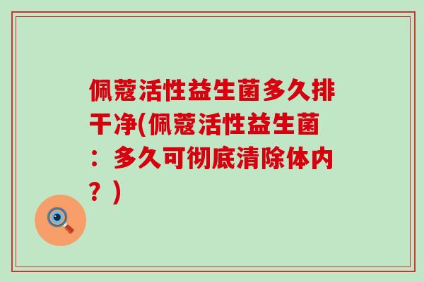 佩蔻活性益生菌多久排干净(佩蔻活性益生菌：多久可彻底清除体内？)
