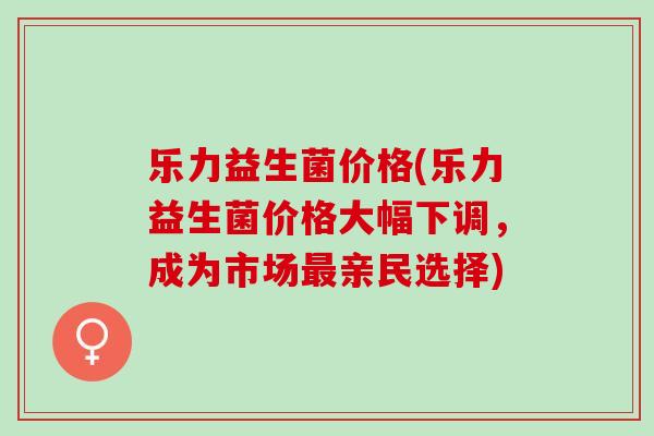 乐力益生菌价格(乐力益生菌价格大幅下调，成为市场亲民选择)