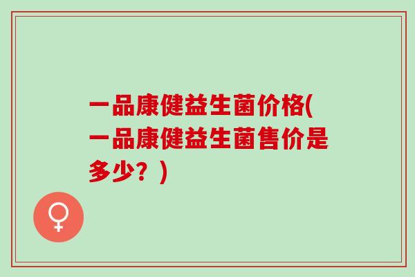 一品康健益生菌价格(一品康健益生菌售价是多少？)