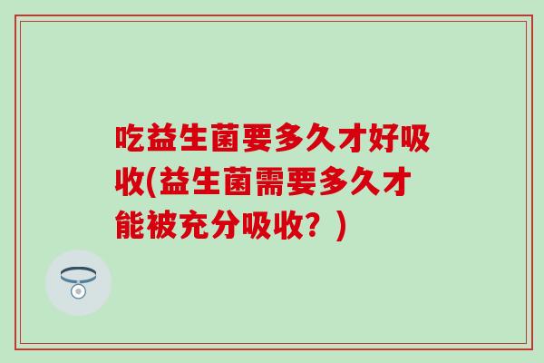 吃益生菌要多久才好吸收(益生菌需要多久才能被充分吸收？)