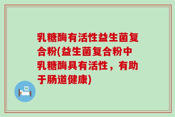 乳糖酶有活性益生菌复合粉(益生菌复合粉中乳糖酶具有活性，有助于肠道健康)
