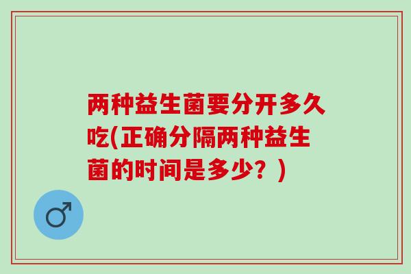 两种益生菌要分开多久吃(正确分隔两种益生菌的时间是多少？)