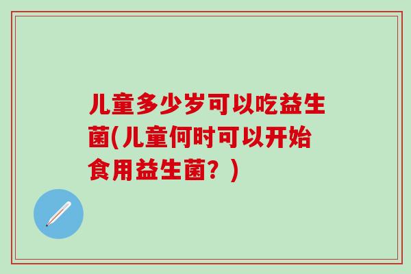 儿童多少岁可以吃益生菌(儿童何时可以开始食用益生菌？)