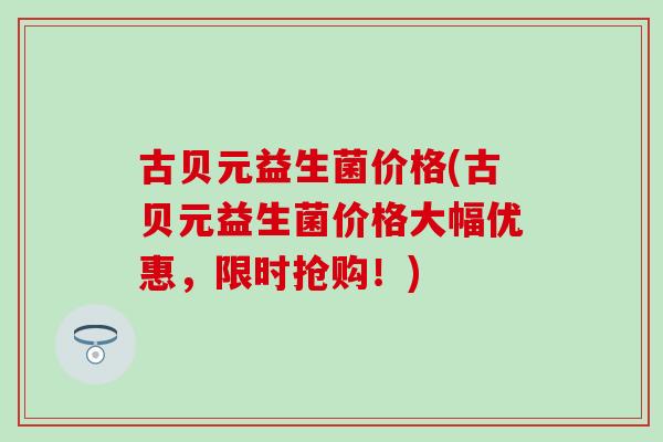 古贝元益生菌价格(古贝元益生菌价格大幅优惠，限时抢购！)
