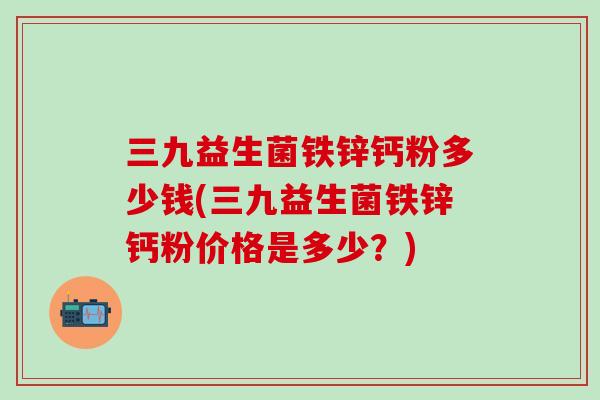 三九益生菌铁锌钙粉多少钱(三九益生菌铁锌钙粉价格是多少？)