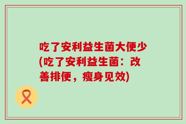 吃了安利益生菌大便少(吃了安利益生菌：改善排便，瘦身见效)