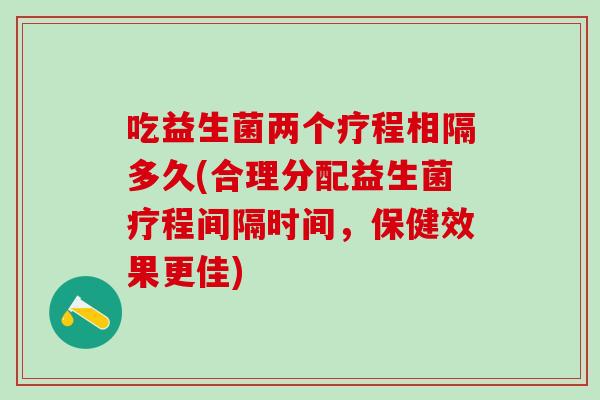 吃益生菌两个疗程相隔多久(合理分配益生菌疗程间隔时间，保健效果更佳)