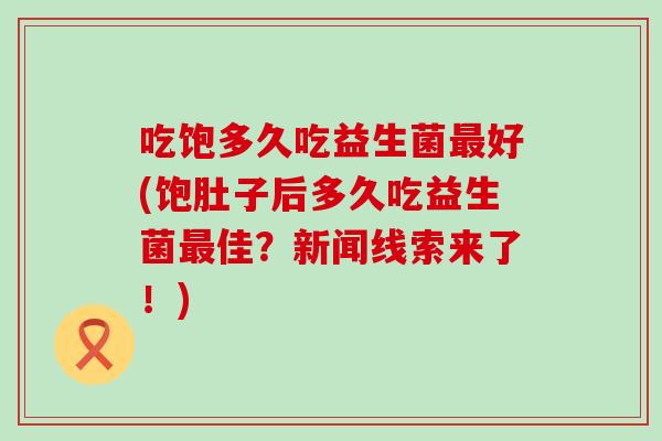 吃饱多久吃益生菌好(饱肚子后多久吃益生菌佳？新闻线索来了！)