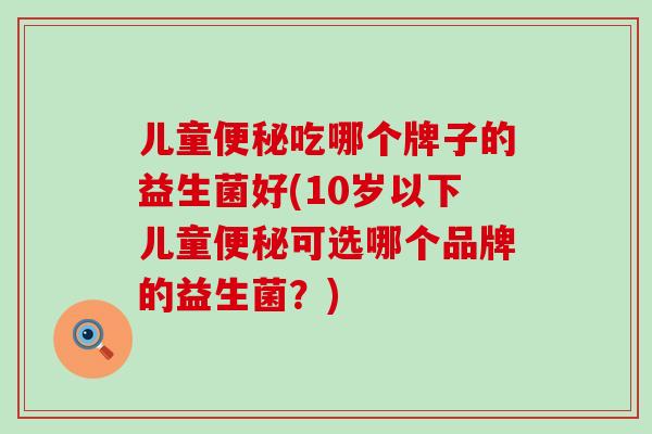 儿童吃哪个牌子的益生菌好(10岁以下儿童可选哪个品牌的益生菌？)