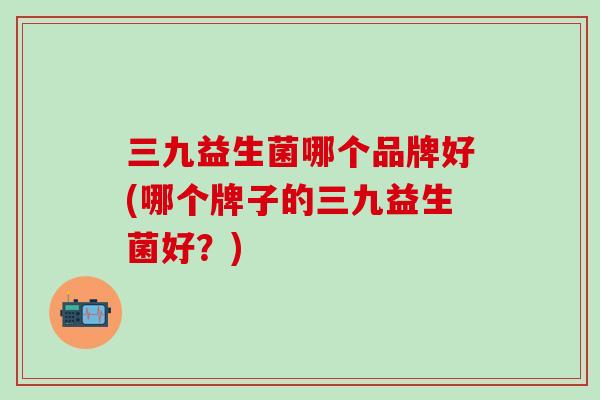 三九益生菌哪个品牌好(哪个牌子的三九益生菌好？)