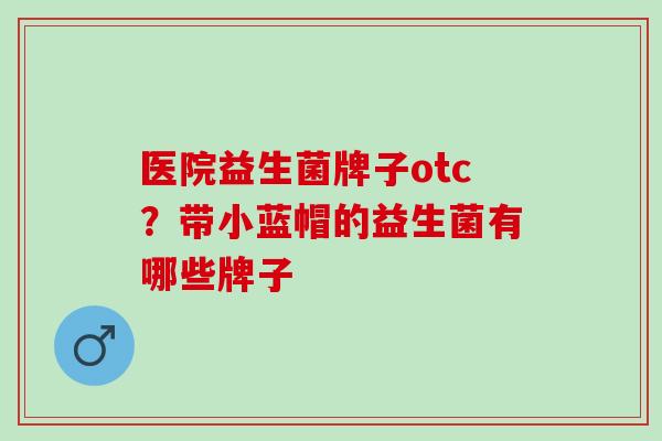 医院益生菌牌子otc？带小蓝帽的益生菌有哪些牌子